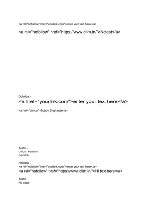 <a rel="nofollow" href="yourlink.com">enter your text here</a>
<a rel="nofollow" href="https://www.ciim.in/">Notest</a>
Dofollow -
<a href="yourlink.com">enter your text here</a>
<a href="ciim.in">Bobby Singh test</a>
Traffic -
Value - transfer
Backlink
Nofollow -
<a rel="nofollow" href="yourlink.com">enter your text here</a>
<a rel="nofollow" href="https://www.ciim.in/">Hi text here</a>
Traffic
No value
 