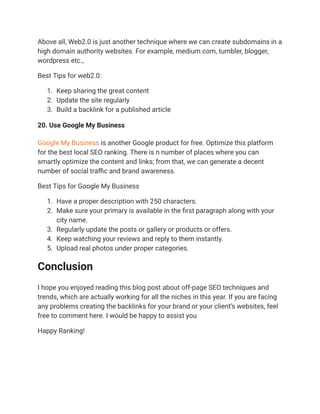 Above all, Web2.0 is just another technique where we can create subdomains in a
high domain authority websites. For example, medium.com, tumbler, blogger,
wordpress etc.,
Best Tips for web2.0:
1. Keep sharing the great content
2. Update the site regularly
3. Build a backlink for a published article
20. Use Google My Business
Google My Business is another Google product for free. Optimize this platform
for the best local SEO ranking. There is n number of places where you can
smartly optimize the content and links; from that, we can generate a decent
number of social traffic and brand awareness.
Best Tips for Google My Business
1. Have a proper description with 250 characters.
2. Make sure your primary is available in the first paragraph along with your
city name.
3. Regularly update the posts or gallery or products or offers.
4. Keep watching your reviews and reply to them instantly.
5. Upload real photos under proper categories.
Conclusion
I hope you enjoyed reading this blog post about off-page SEO techniques and
trends, which are actually working for all the niches in this year. If you are facing
any problems creating the backlinks for your brand or your client’s websites, feel
free to comment here. I would be happy to assist you
Happy Ranking!
 