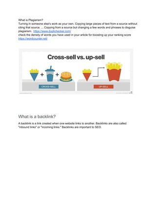 What is Plagiarism?
Turning in someone else's work as your own. Copying large pieces of text from a source without
citing that source. ... Copying from a source but changing a few words and phrases to disguise
plagiarism. https://www.duplichecker.com/
check the density of words you have used in your article for boosting up your ranking score
https://wordcounter.net/
What is a backlink?
A backlink is a link created when one website links to another. Backlinks are also called
"inbound links" or "incoming links." Backlinks are important to SEO.
 