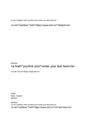 <a rel="nofollow" href="yourlink.com">enter your text here</a>
<a rel="nofollow" href="https://www.ciim.in/">Notest</a>
Dofollow -
<a href="yourlink.com">enter your text here</a>
<a href="ciim.in">Bobby Singh test</a>
Traffic -
Value - transfer
Backlink
Nofollow -
<a rel="nofollow" href="yourlink.com">enter your text here</a>
<a rel="nofollow" href="https://www.ciim.in/">Hi text here</a>
 