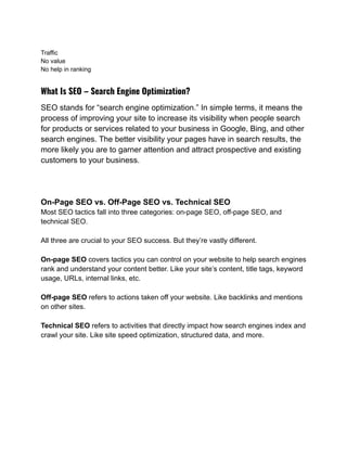 Traffic
No value
No help in ranking
What Is SEO – Search Engine Optimization?
SEO stands for “search engine optimization.” In simple terms, it means the
process of improving your site to increase its visibility when people search
for products or services related to your business in Google, Bing, and other
search engines. The better visibility your pages have in search results, the
more likely you are to garner attention and attract prospective and existing
customers to your business.
On-Page SEO vs. Off-Page SEO vs. Technical SEO
Most SEO tactics fall into three categories: on-page SEO, off-page SEO, and
technical SEO.
All three are crucial to your SEO success. But they’re vastly different.
On-page SEO covers tactics you can control on your website to help search engines
rank and understand your content better. Like your site’s content, title tags, keyword
usage, URLs, internal links, etc.
Off-page SEO refers to actions taken off your website. Like backlinks and mentions
on other sites.
Technical SEO refers to activities that directly impact how search engines index and
crawl your site. Like site speed optimization, structured data, and more.
 