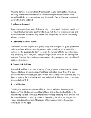 Amazing content is always the KING in search engine optimization. Creating
amazing and shareable content is a smart way to generate more and more
natural backlinks to our website or blog. Research often and keep your content
always fresh and updated.
2. Influencer Outreach
If you have created any kind of share-worthy content, don’t hesitate to reach out
to relevant influencers and ask them to share. Tell them to check your blog and
ask for linkbacks from their blog. Make sure you get the links from completely
relevant domains.
3. Contribute as Guest Author
There are a number of good and quality blogs that are open for guest posts from
various authors. Write an amazing research piece and reach them with the
content for the guest posts. Don’t focus on the number of links but rather focus
only on quality links. Also, don’t keep posting multiple times on the same guest
blog site. Some of the brands are considering only guest posts as a valuable off
page seo technique.
4. Broken Link Building
Broken link building is another amazing off-page seo technique anyone can do.
You need to keep on monitoring other blogs for broken links. If you find any
broken link from website B, you can send an email to that website owner and ask
them to replace the broken link with your website link. This is a time consuming
process but worth it.
5. Local Citation
Creating the profiles from top-rated local citation websites like Google My
Business, Yelp, G2, Capterra, and Crunchbase and getting the backlinks is the
easiest off-page seo technique. Make sure you keep updating these profiles with
the latest information about your brand. Try adding the services, images, and
videos about your business. This is one of the very common off-page seo
techniques for the ages.
 