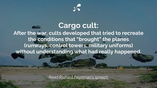Cargo cult:
After the war, cults developed that tried to recreate
the conditions that “brought” the planes
(runways, control towers, military uniforms)
without understanding what had really happened.
Read Richard Feynman’s speech
 