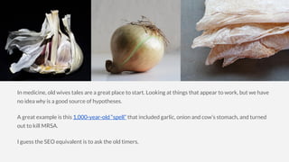In medicine, old wives tales are a great place to start. Looking at things that appear to work, but we have
no idea why is a good source of hypotheses.
A great example is this 1,000-year-old “spell” that included garlic, onion and cow’s stomach, and turned
out to kill MRSA.
I guess the SEO equivalent is to ask the old timers.
 