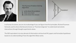 In all areas of science, you are at an advantage if you can figure from first principles. Richard Feynman
famously used to draw what became known as “Feynman diagrams” to understand sub-atomic
interactions through thought experiments alone.
The SEO equivalent is to stay abreast of information retrieval and ML papers and formulate hypotheses
based on an understanding of how the algorithm likely works.
 