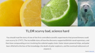 TL;DR scurvy bad, science hard
You should read the story of one of the first controlled scientific experiments that proved lemons could
cure scurvy (in 1747!). The incredible story of how the discovery supported British naval supremacy, and
then how compounding errors involving the colonial supply-chain, faster steam-powered ships, and polar
bear offal led to the loss of the knowledge, the death of polar explorers, and the eventual rediscovery of
vitamin C.
Source: idlewords
 