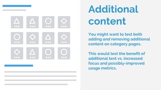 Additional
content
You might want to test both
adding and removing additional
content on category pages.
This would test the benefit of
additional text vs. increased
focus and possibly-improved
usage metrics.
 