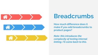 Breadcrumbs
How much difference does it
make if you add breadcrumbs to
product pages?
Note: this introduces the
complexity of testing internal
linking. I’ll come back to this.
 