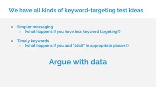 We have all kinds of keyword-targeting test ideas
● Simpler messaging
○ (what happens if you have less keyword targeting?)
● Timely keywords
○ (what happens if you add "2016" in appropriate places?)
Argue with data
 