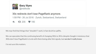 We may find that things that “shouldn’t” work, in fact do drive uplifts.
We can speculate that the continuing benefit of changing 302s to 301s (despite Google’s insistence that
302s don’t lose PageRank) is to do with them losing other link signals, but we don’t really know.
I’m not sure this matters.
 
