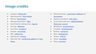 ● Surgeons - Phalinn Ooi
● Operating chair - Peter Pelisek
● Potions - Sam Simpson
● Old operating theatre - Uglix
● Searchmetrics rankings drop - img_eisy
● Air drop - Wikipedia
● Test tubes - ironpoison
● Syringes - ad-vantage
● Pills - ashleyrosex
● Stethoscope - proimos
● Old wives’ tale - Jon Bunting, pgillard and John
Davey
Image credits
● Richard Feynman - Juana la loca, dullhunk and
jkannenberg
● Spurious correlation - Tyler Vigen
● Lemon, lime, polar bear - abhijittembhekar,
libraryman, ucumari
● Blackboard - arenamontanus
● Facepalm - brandongrasley
● Buckets - mamarazzi
● Rose - alicelingching
● Girders - JFB119
● Ghost - daveallday
● Bezos - jurvetson
 