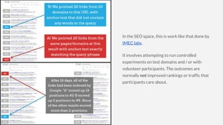In the SEO space, this is work like that done by
IMEC labs.
It involves attempting to run controlled
experiments on test domains and / or with
volunteer participants. The outcomes are
normally not improved rankings or traffic that
participants care about.
 