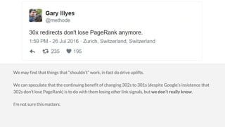 We may find that things that “shouldn’t” work, in fact do drive uplifts.
We can speculate that the continuing benefit of changing 302s to 301s (despite Google’s insistence that
302s don’t lose PageRank) is to do with them losing other link signals, but we don’t really know.
I’m not sure this matters.
 