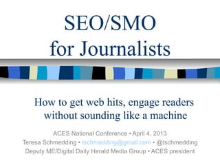 SEO/SMO
for Journalists
ACES National Conference • April 4, 2013
Teresa Schmedding • tschmedding@gmail.com • @tschmedding
Deputy ME/Digital Daily Herald Media Group • ACES president
How to get web hits, engage readers
without sounding like a machine
 