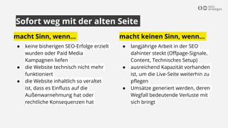macht Sinn, wenn...
● keine bisherigen SEO-Erfolge erzielt
wurden oder Paid Media
Kampagnen liefen
● die Website technisch nicht mehr
funktioniert
● die Website inhaltlich so veraltet
ist, dass es Einfluss auf die
Außenwarnehmung hat oder
rechtliche Konsequenzen hat
Sofort weg mit der alten Seite
macht keinen Sinn, wenn…
● langjährige Arbeit in der SEO
dahinter steckt (Offpage-Signale,
Content, Technisches Setup)
● ausreichend Kapazität vorhanden
ist, um die Live-Seite weiterhin zu
pflegen
● Umsätze generiert werden, deren
Wegfall bedeutende Verluste mit
sich bringt
 