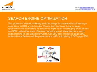 Email: mail@ennovate.co.in
we build online brands                                                          Website: www.ennovate.co.in




          SEARCH ENGINE OPTIMIZATION
          Your process of internet marketing would be always incomplete without investing a
          decent time to SEO, which includes Website technical issue fixing, on-page
          optimization and link building. So though we might not be investing big chunk of time
          into SEO, unlike other areas of internet marketing we will strengthen your search
          engine ranking for top targeted keywords. Our SEO goes in steps on page SEO,
          technical issue fixation and Blog networks and traffic hub building & OFF-page SEO.
 