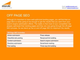 Email: mail@ennovate.co.in
we build online brands                                                           Website: www.ennovate.co.in




          OFF PAGE SEO
          Although it’s important to have well-optimized landing pages, you will find that on-
          page SEO is rarely going to be enough to get the results that you want from your
          search engine optimization efforts. The reality is that most of your competition has
          already optimized their landing pages and they are now going through the off-page
          SEO process. So we blend up the on and off page SEO to maximum the results.

            Off-Page SEO Activities
            Article submission                       Press release
            Classified ads posting                   Reciprocal link building
            Content submission                       Search engine submission
            Directory submission                     Social book marking
            Pod casting                              Three way link building
 
