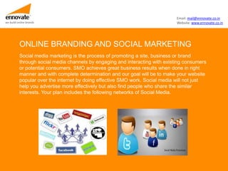 Email: mail@ennovate.co.in
we build online brands                                                        Website: www.ennovate.co.in




          ONLINE BRANDING AND SOCIAL MARKETING
          Social media marketing is the process of promoting a site, business or brand
          through social media channels by engaging and interacting with existing consumers
          or potential consumers. SMO achieves great business results when done in right
          manner and with complete determination and our goal will be to make your website
          popular over the internet by doing effective SMO work. Social media will not just
          help you advertise more effectively but also find people who share the similar
          interests. Your plan includes the following networks of Social Media.
 