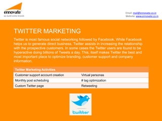 Email: mail@ennovate.co.in
we build online brands                                                             Website: www.ennovate.co.in




          TWITTER MARKETING
          Twitter is most famous social networking followed by Facebook. While Facebook
          helps us to generate direct business, Twitter assists in increasing the relationship
          with the prospective customers. In some cases the Twitter users are found to be
          hyperactive doing billions of Tweets a day. This, itself makes Twitter the best and
          most important place to optimize branding, customer support and company
          information.

            Twitter Marketing Activities
            Customer support account creation         Virtual personas
            Monthly post scheduling                   # tag optimization
            Custom Twitter page                       Retweeting
 