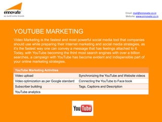Email: mail@ennovate.co.in
we build online brands                                                                   Website: www.ennovate.co.in




          YOUTUBE MARKETING
          Video Marketing is the fastest and most powerful social media tool that companies
          should use while preparing their Internet marketing and social media strategies, as
          it’s the fastest way one can convey a message that has feelings attached to it.
          Today, with YouTube becoming the third most search engines with over a billion
          searches, a campaign with YouTube has become evident and indispensible part of
          your online marketing strategies.

            YouTube Marketing Activities
            Video upload                                Synchronizing the YouTube and Website videos
            Video optimization as per Google standard   Connecting the YouTube to Face book
            Subscriber building                         Tags, Captions and Description
            YouTube analytics
 