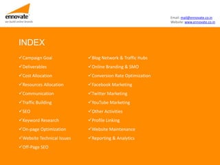 Email: mail@ennovate.co.in
we build online brands                                                Website: www.ennovate.co.in




          INDEX
          Campaign Goal              Blog Network & Traffic Hubs
          Deliverables               Online Branding & SMO
          Cost Allocation            Conversion Rate Optimization
          Resources Allocation       Facebook Marketing
          Communication              Twitter Marketing
          Traffic Building           YouTube Marketing
          SEO                        Other Activities
          Keyword Research           Profile Linking
          On-page Optimization       Website Maintenance
          Website Technical Issues   Reporting & Analytics
          Off-Page SEO
 