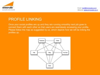 Email: mail@ennovate.co.in
we build online brands                                                         Website: www.ennovate.co.in




          PROFILE LINKING
          Once your social profiles are up and they are running smoothly next job goes to
          connect them with each other so that users are seamlessly accessing your profile.
          Please follow the map as suggested by us, which depicts how we will be linking the
          profiles up.
 