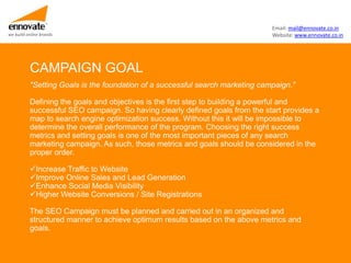 Email: mail@ennovate.co.in
we build online brands                                                         Website: www.ennovate.co.in




          CAMPAIGN GOAL
          "Setting Goals is the foundation of a successful search marketing campaign."

          Defining the goals and objectives is the first step to building a powerful and
          successful SEO campaign. So having clearly defined goals from the start provides a
          map to search engine optimization success. Without this it will be impossible to
          determine the overall performance of the program. Choosing the right success
          metrics and setting goals is one of the most important pieces of any search
          marketing campaign. As such, those metrics and goals should be considered in the
          proper order.

          Increase Traffic to Website
          Improve Online Sales and Lead Generation
          Enhance Social Media Visibility
          Higher Website Conversions / Site Registrations

          The SEO Campaign must be planned and carried out in an organized and
          structured manner to achieve optimum results based on the above metrics and
          goals.
 