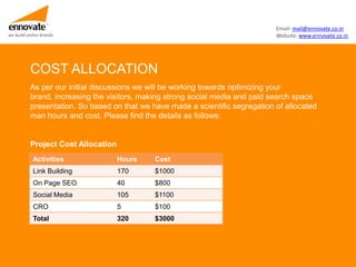 Email: mail@ennovate.co.in
we build online brands                                                         Website: www.ennovate.co.in




          COST ALLOCATION
          As per our initial discussions we will be working towards optimizing your
          brand, increasing the visitors, making strong social media and paid search space
          presentation. So based on that we have made a scientific segregation of allocated
          man hours and cost. Please find the details as follows:


          Project Cost Allocation
            Activities              Hours    Cost
            Link Building           170      $1000
            On Page SEO             40       $800
            Social Media            105      $1100
            CRO                     5        $100
            Total                   320      $3000
 