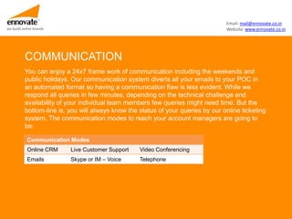 Email: mail@ennovate.co.in
we build online brands                                                            Website: www.ennovate.co.in




          COMMUNICATION
          You can enjoy a 24x7 frame work of communication including the weekends and
          public holidays. Our communication system diverts all your emails to your POC in
          an automated format so having a communication flaw is less evident. While we
          respond all queries in few minutes, depending on the technical challenge and
          availability of your individual team members few queries might need time. But the
          bottom-line is, you will always know the status of your queries by our online ticketing
          system. The communication modes to reach your account managers are going to
          be:

            Communication Modes
            Online CRM    Live Customer Support    Video Conferencing
            Emails        Skype or IM – Voice      Telephone
 