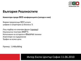 Интер Експо Център София 11.06.2010България РеалноститеКоментари преди SEO конференцията (запада и ние)Фирми предлагащи SEO услугишефове и секретарки (а бизнеса ?)Лош подбор на ключови фрази (пример)Неуникални текстове (MSFT)Използване на остарели и BlackHatтехникиАгрегатори на съдържаниеТрафик на всяка ценаПример : Linkbuilding
