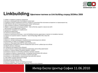 Интер Експо Център София 11.06.2010LinkbuildingЕфективни тактики за Link Building според SEOMoz 20091. Linkbait и създаване на вирусно съдържание2. Блогване и взаимодействие в блогосферата (коментари)3. Създаване на важно съдържание (полезно, интересно и качествено) без използване на маркетинг за промотирането му4. Public Relations (без да се ограничава до press release публикации)5. Пряко купуване на връзки от сайтове (уебмастъри)6. Widgets и съдържание за вграждане (embed – теми за блогове, уиджети с връзка към сайт)7. Организация на конференции и събития8. Съдържание генерирано от потребителите9. Авторитетни директории 10. Тематични социални мрежи11. Връзки от регионални източници – Local Link Building (каталози, директории и портали по географски признак)12. Портали за социални новини с гласуване – Social Voting (Digg, Reddit, Mixx, Svejo.net)13. Badges14. Връзки от сайтове за Social Bookmarking15. Връзки от сайтове на фондации, неправителствени организации или събития16. Използване на Twitter за последващ Link Building17. Връзки от общи директории (BOTW, JoeAnt, Business.com)18. Безвъзмездно получаване на връзки посредством пряк контакт с уебмастъри или сайтове19. Офлайн реклама и брендинг20. Съобщения към медиите (Press Releases)21. Long Tail връзки от директории (тематични директории, малки общи директории)22. Връзки от социални мрежи (Facebook, MySpace, LinkedIn)23. Купуване на връзки от Link Brokers (сайтове за търговия с връзки)24. Създаване на мрежа от микросайтове с последващо пренасочване (301 redirect)25. Купуване на стари домейни и поставяне на връзки към сайта26. Купуване на стари домейни и пренасочване към сайта (301 redirect)27. Пряк обмен на връзки (Reciprocal Linking)28. Коментари в DoFollow блогове29. Интернет реклама (банери, PPC)30. Връзки от форуми – Forum Link Building (сигнатури)31. Автоматизиран СПАМ с коментари по блогове, книги за гости и форуми