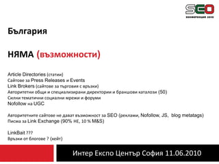 Интер Експо Център София 11.06.2010БългарияНЯМА(възможности)Article Directories (статии)Сайтове за Press Releases и EventsLink Brokers (сайтове за търговия с връзки)Авторитетни общи и специализирани директории и браншови каталози (50)Силни тематични социални мрежи и форумиNofollowна UGCАвторитетните сайтове не дават възможност за SEO (реклами, Nofollow, JS,  blog metatags)Писма за Link Exchange (90% НЕ, 10 % M&S)LinkBait ???Връзки от блогове ? (хейт)