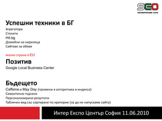 Интер Експо Център София 11.06.2010Успешни техники в БГАгрегаториСтелитиHit.bgДомейни на кирилицаСайтове за обявималки страни в EU ПозитивGoogle Local Business CenterБъдещето Caffeine и May Day (промени в алгоритъма и индекса)Семантично търсенеПерсонализирани резултатиТабличен вид със сортиране по критерии (за да не напускаме сайта)