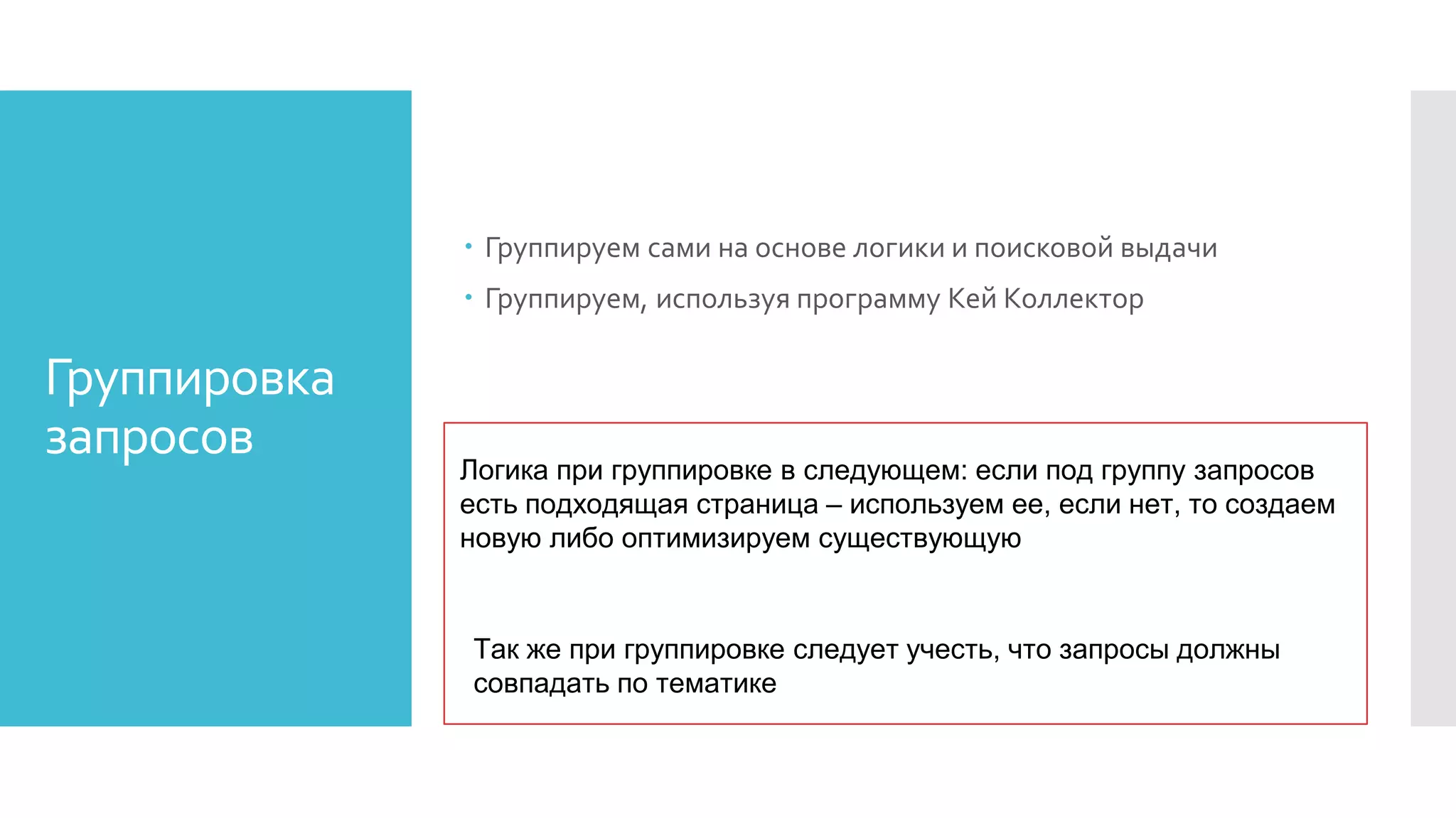 Группировка
запросов
 Группируем сами на основе логики и поисковой выдачи
 Группируем, используя программу Кей Коллектор
Логика при группировке в следующем: если под группу запросов
есть подходящая страница – используем ее, если нет, то создаем
новую либо оптимизируем существующую
Так же при группировке следует учесть, что запросы должны
совпадать по тематике
 
