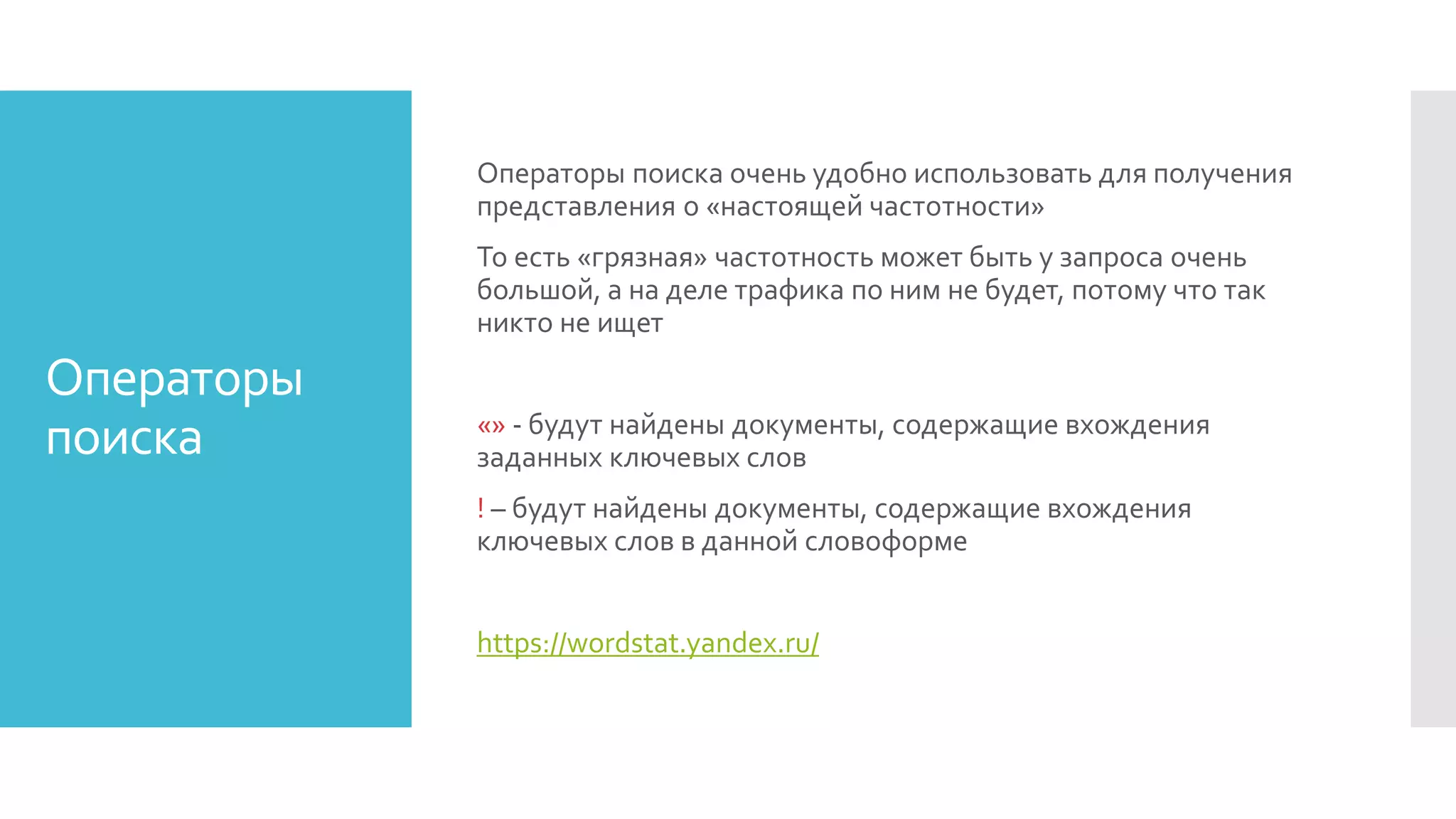 Операторы
поиска
Операторы поиска очень удобно использовать для получения
представления о «настоящей частотности»
То есть «грязная» частотность может быть у запроса очень
большой, а на деле трафика по ним не будет, потому что так
никто не ищет
«» - будут найдены документы, содержащие вхождения
заданных ключевых слов
! – будут найдены документы, содержащие вхождения
ключевых слов в данной словоформе
https://wordstat.yandex.ru/
 
