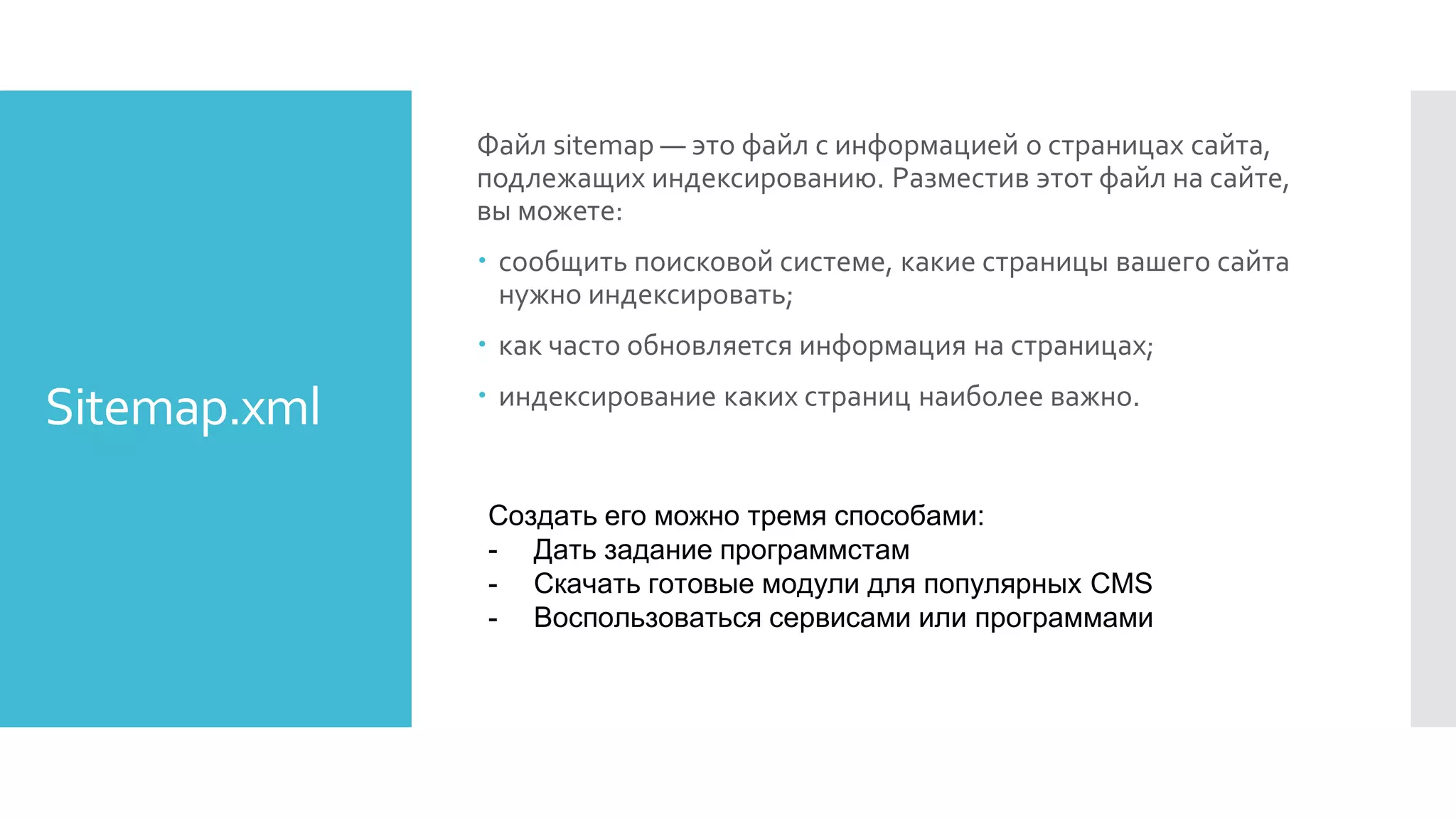 Sitemap.xml
Файл sitemap — это файл с информацией о страницах сайта,
подлежащих индексированию. Разместив этот файл на сайте,
вы можете:
 сообщить поисковой системе, какие страницы вашего сайта
нужно индексировать;
 как часто обновляется информация на страницах;
 индексирование каких страниц наиболее важно.
Создать его можно тремя способами:
- Дать задание программстам
- Скачать готовые модули для популярных CMS
- Воспользоваться сервисами или программами
 