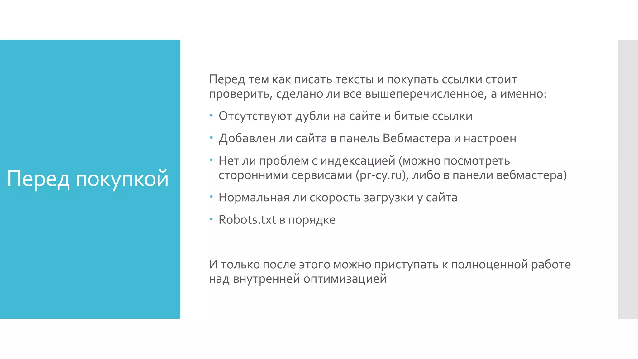 Перед покупкой
Перед тем как писать тексты и покупать ссылки стоит
проверить, сделано ли все вышеперечисленное, а именно:
 Отсутствуют дубли на сайте и битые ссылки
 Добавлен ли сайта в панель Вебмастера и настроен
 Нет ли проблем с индексацией (можно посмотреть
сторонними сервисами (pr-cy.ru), либо в панели вебмастера)
 Нормальная ли скорость загрузки у сайта
 Robots.txt в порядке
И только после этого можно приступать к полноценной работе
над внутренней оптимизацией
 
