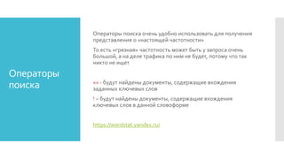 Операторы
поиска
Операторы поиска очень удобно использовать для получения
представления о «настоящей частотности»
То есть «грязная» частотность может быть у запроса очень
большой, а на деле трафика по ним не будет, потому что так
никто не ищет
«» - будут найдены документы, содержащие вхождения
заданных ключевых слов
! – будут найдены документы, содержащие вхождения
ключевых слов в данной словоформе
https://wordstat.yandex.ru/
 