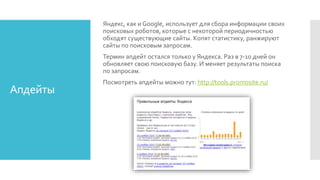 Апдейты
Яндекс, как и Google, использует для сбора информации своих
поисковых роботов, которые с некоторой периодичностью
обходят существующие сайты. Копят статистику, ранжируют
сайты по поисковым запросам.
Термин апдейт остался только у Яндекса. Раз в 7-10 дней он
обновляет свою поисковую базу. И меняет результаты поиска
по запросам.
Посмотреть апдейты можно тут: http://tools.promosite.ru/
 