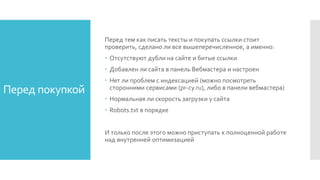 Перед покупкой
Перед тем как писать тексты и покупать ссылки стоит
проверить, сделано ли все вышеперечисленное, а именно:
 Отсутствуют дубли на сайте и битые ссылки
 Добавлен ли сайта в панель Вебмастера и настроен
 Нет ли проблем с индексацией (можно посмотреть
сторонними сервисами (pr-cy.ru), либо в панели вебмастера)
 Нормальная ли скорость загрузки у сайта
 Robots.txt в порядке
И только после этого можно приступать к полноценной работе
над внутренней оптимизацией
 