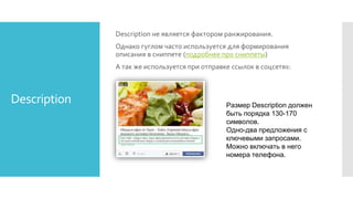 Description
Description не является фактором ранжирования.
Однако гуглом часто используется для формирования
описания в сниппете (подробнее про сниппеты)
А так же используется при отправке ссылок в соцсетях:
Размер Description должен
быть порядка 130-170
символов.
Одно-два предложения с
ключевыми запросами.
Можно включать в него
номера телефона.
 