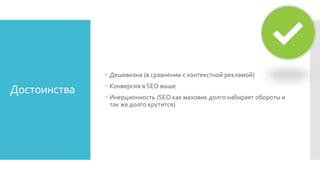 Достоинства
 Дешевизна (в сравнении с контекстной рекламой)
 Конверсия в SEO выше
 Инерционность (SEO как маховик долго набирает обороты и
так же долго крутится)
 