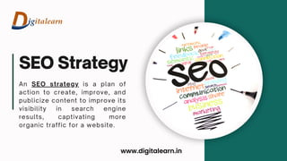 SEO Strategy
An SEO strategy is a plan of
action to create, improve, and
publicize content to improve its
visibility in search engine
results, captivating more
organic traffic for a website.
www.digitalearn.in
 