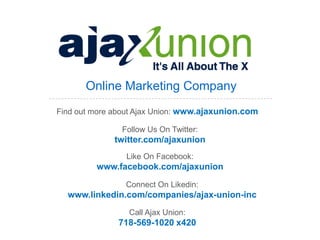 Online Marketing Company
Find out more about Ajax Union: www.ajaxunion.com

               Follow Us On Twitter:
              twitter.com/ajaxunion
                 Like On Facebook:
         www.facebook.com/ajaxunion
                Connect On Likedin:
  www.linkedin.com/companies/ajax-union-inc
                 Call Ajax Union:
               718-569-1020 x420
 