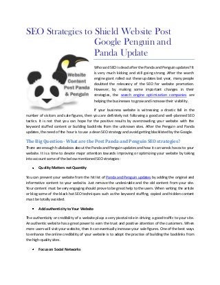 SEO Strategies to Shield Website Post
                  Google Penguin and
                  Panda Update
                                            Who said SEO is dead after the Panda and Penguin updates? It
                                            is very much kicking and still going strong. After the search
                                            engine giant rolled out these updates last year, many people
                                            doubted the relevancy of the SEO for website promotion.
                                            However, by making some important changes in their
                                            strategies, the search engine optimization companies are
                                            helping the businesses to grow and increase their visibility.

                                           If your business website is witnessing a drastic fall in the
number of visitors and sale figures, then you are definitely not following a good and well-planned SEO
tactics. It is not that you can hope for the positive results by overcrowding your website with the
keyword stuffed content or building backlinks from the unknown sites. After the Penguin and Panda
updates, the need of the hour is to use a clean SEO strategy and avoid getting blacklisted by the Google.

The Big Question - What are the Post Panda and Penguin SEO strategies?
There are enough hullabaloos about the Panda and Penguin updates and how it can wreck havoc to your
website. It is a time to devote major attention towards improving or optimizing your website by taking
into account some of the below mentioned SEO strategies:

        Quality Matters not Quantity

You can prevent your website from the hit list of Panda and Penguin updates by adding the original and
informative content to your website. Just remove the undesirable and the old content from your site.
Your content must be very engaging should prove to be great help to the users. When writing the article
or blog some of the black hat SEO techniques such as the keyword stuffing, copied and hidden content
must be totally avoided.

        Add authenticity to Your Website

The authenticity or credibility of a website plays a very pivotal role in driving a good traffic to your site.
An authentic website has a great power to earn the trust and positive attention of the customers. When
more users will visit your website, then it can eventually increase your sale figures. One of the best ways
to enhance the online credibility of your website is to adopt the practice of building the backlinks from
the high-quality sites.

        Focus on Social Networks
 
