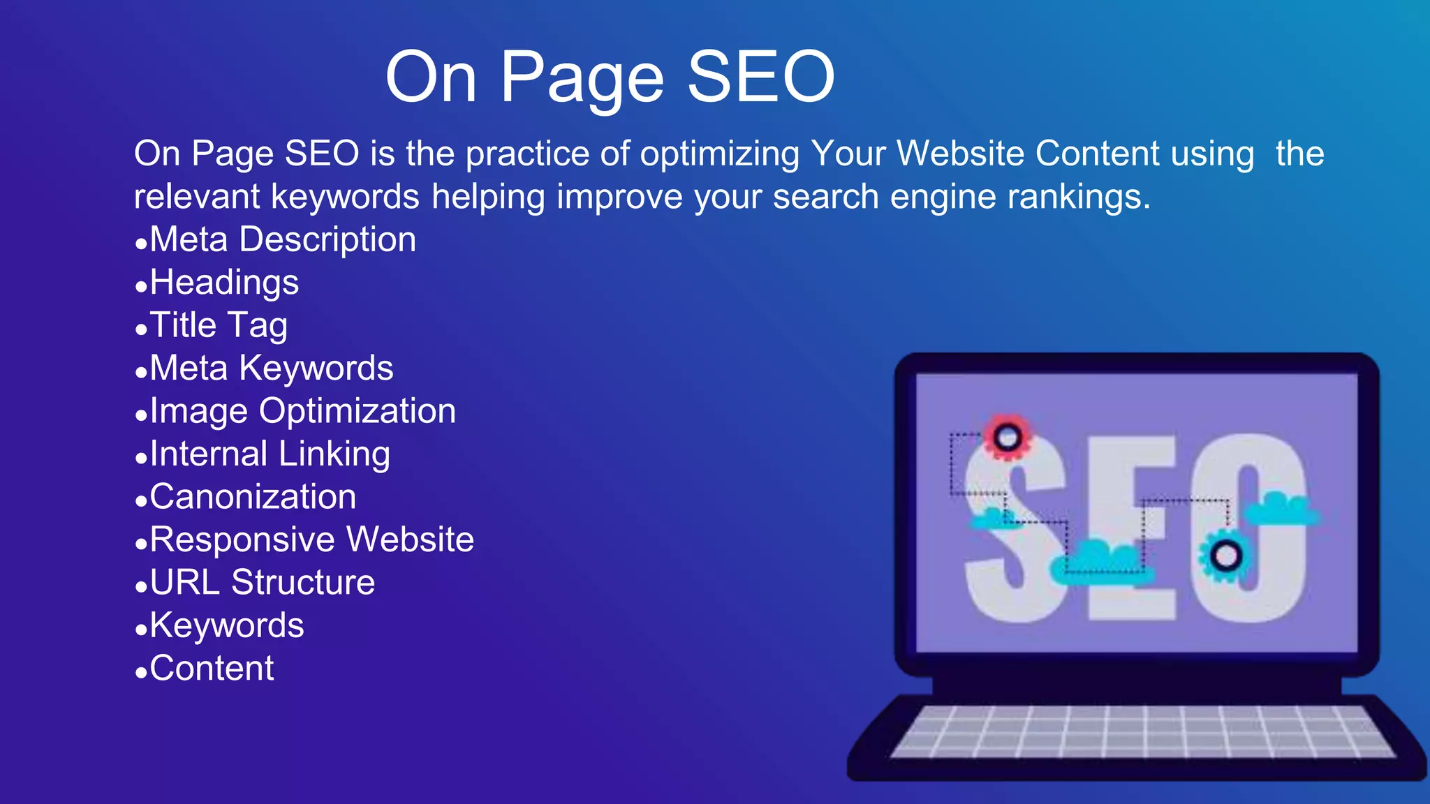 On Page SEO is the practice of optimizing Your Website Content using the
relevant keywords helping improve your search engine rankings.
●Meta Description
●Headings
●Title Tag
●Meta Keywords
●Image Optimization
●Internal Linking
●Canonization
●Responsive Website
●URL Structure
●Keywords
●Content
On Page SEO
 