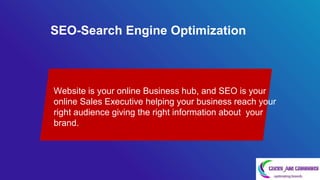 SEO-Search Engine Optimization
Website is your online Business hub, and SEO is your
online Sales Executive helping your business reach your
right audience giving the right information about your
brand. .
 