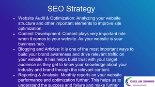 ● Website Audit & Optimization: Analyzing your website
structure and other important elements to improve site
optimization.
● Content Development: Content plays very important role
when it comes to your website. As your website is your
business hub.
● Blogging and Articles: It is one of the most important ways to
build your brand awareness and drive relevant traffic on
your website. It has helps build trust with your target
audience as they get to know your knowledge about your
industry and brand through the relevant content.
● Reporting & Analysis: Monthly reports on your website
performance and optimization further. This helps us to
understand the success and failure and make further
SEO Strategy
 