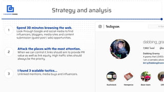Strategy and analysis
Spend 30 minutes browsing the web.
Look through Google and social media to ﬁnd
inﬂuencers, bloggers, media sites and content
submission (guest post / ads) opportunities.
Attack the places with the most attention.
When we can control it, links should aim to provide PR
value as well as link equity. High traffic sites should
always be the priority.
1
2
I found 3 scalable tactics...
Unlinked mentions, media buys and inﬂuencers.3
 