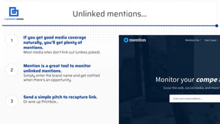 Unlinked mentions...
If you get good media coverage
naturally, you’ll get plenty of
mentions.
Most media sites don’t link out (unless poked).
Mention is a great tool to monitor
unlinked mentions.
Simply enter the brand name and get notiﬁed
when there’s an opportunity.
1
2
Send a simple pitch to recapture link.
Or wire up Pitchbox...3
 